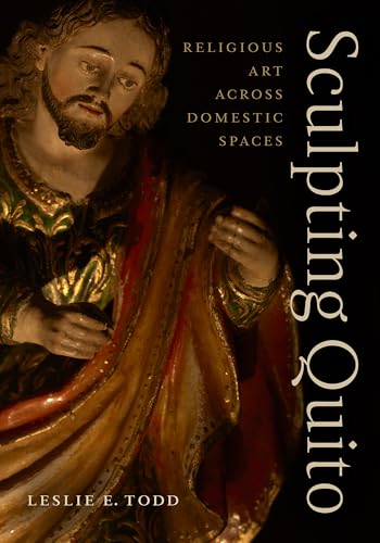 Sculpting Quito: Religious Art across Domestic Spaces by Leslie E. Todd